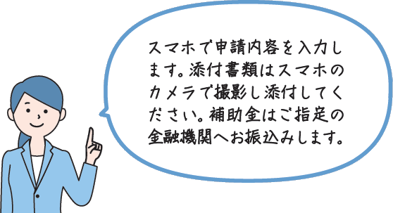 スマホで申請内容を入力します。添付書類はスマホのカメラで撮影し添付してください。補助金はご指定の金融機関へお振込みします。